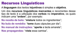 Recursos Linguísticos
A linguagem dos textos injuntivos é simples e objetiva.
Um dos recursos linguísticos marcantes e recorrentes desse
tipo de texto é a utilização dos verbos no imperativo, os quais
indicam uma "ordem", por exemplo:
Na receita de bolo: “misture todos os ingredientes”;
Na bula de remédio: “tome duas cápsulas por dia”;
No manual de instruções: “aperte a tecla amarela”;
Nas propagandas: “vista essa camisa”.
 