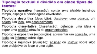 Tipologia textual é dividida em cinco tipos de
textos:
Tipologia narrativa (narração): contar uma história incluindo
tempo, espaço e personagens envolvidos.
Tipologia descritiva (descrição): descrever uma pessoa, um
objeto, um local, um acontecimento.
Tipologia dissertativa (dissertação): defender uma ideia e
expor uma opinião através de argumentações.
Tipologia expositiva (exposição): apresentar um conceito, uma
ideia, ou informar sobre algo.
Tipologia injuntiva (injunção): ensinar ou instruir sobre algo
com o objetivo de levar a uma ação.
 