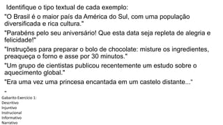Identifique o tipo textual de cada exemplo:
"O Brasil é o maior país da América do Sul, com uma população
diversificada e rica cultura."
"Parabéns pelo seu aniversário! Que esta data seja repleta de alegria e
felicidade!"
"Instruções para preparar o bolo de chocolate: misture os ingredientes,
preaqueça o forno e asse por 30 minutos."
"Um grupo de cientistas publicou recentemente um estudo sobre o
aquecimento global."
"Era uma vez uma princesa encantada em um castelo distante...“
-
Gabarito Exercício 1:
Descritivo
Injuntivo
Instrucional
Informativo
Narrativo
 