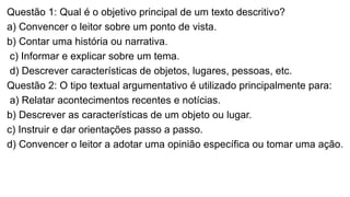 Questão 1: Qual é o objetivo principal de um texto descritivo?
a) Convencer o leitor sobre um ponto de vista.
b) Contar uma história ou narrativa.
c) Informar e explicar sobre um tema.
d) Descrever características de objetos, lugares, pessoas, etc.
Questão 2: O tipo textual argumentativo é utilizado principalmente para:
a) Relatar acontecimentos recentes e notícias.
b) Descrever as características de um objeto ou lugar.
c) Instruir e dar orientações passo a passo.
d) Convencer o leitor a adotar uma opinião específica ou tomar uma ação.
 