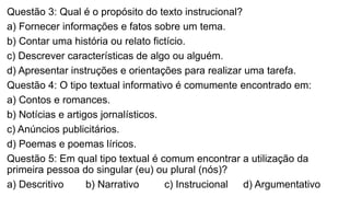 Questão 3: Qual é o propósito do texto instrucional?
a) Fornecer informações e fatos sobre um tema.
b) Contar uma história ou relato fictício.
c) Descrever características de algo ou alguém.
d) Apresentar instruções e orientações para realizar uma tarefa.
Questão 4: O tipo textual informativo é comumente encontrado em:
a) Contos e romances.
b) Notícias e artigos jornalísticos.
c) Anúncios publicitários.
d) Poemas e poemas líricos.
Questão 5: Em qual tipo textual é comum encontrar a utilização da
primeira pessoa do singular (eu) ou plural (nós)?
a) Descritivo b) Narrativo c) Instrucional d) Argumentativo
 