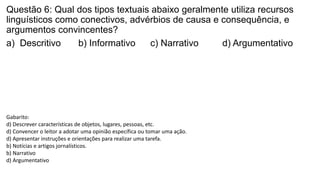 Questão 6: Qual dos tipos textuais abaixo geralmente utiliza recursos
linguísticos como conectivos, advérbios de causa e consequência, e
argumentos convincentes?
a) Descritivo b) Informativo c) Narrativo d) Argumentativo
Gabarito:
d) Descrever características de objetos, lugares, pessoas, etc.
d) Convencer o leitor a adotar uma opinião específica ou tomar uma ação.
d) Apresentar instruções e orientações para realizar uma tarefa.
b) Notícias e artigos jornalísticos.
b) Narrativo
d) Argumentativo
 