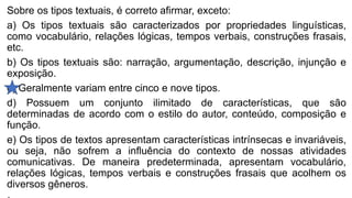 Sobre os tipos textuais, é correto afirmar, exceto:
a) Os tipos textuais são caracterizados por propriedades linguísticas,
como vocabulário, relações lógicas, tempos verbais, construções frasais,
etc.
b) Os tipos textuais são: narração, argumentação, descrição, injunção e
exposição.
c) Geralmente variam entre cinco e nove tipos.
d) Possuem um conjunto ilimitado de características, que são
determinadas de acordo com o estilo do autor, conteúdo, composição e
função.
e) Os tipos de textos apresentam características intrínsecas e invariáveis,
ou seja, não sofrem a influência do contexto de nossas atividades
comunicativas. De maneira predeterminada, apresentam vocabulário,
relações lógicas, tempos verbais e construções frasais que acolhem os
diversos gêneros.
 