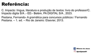 Referência:
C. Impacto: língua, literatura e produção de textos: livro do professor/C.
Impacto digita S/A .- ED.- Belém, PA DIGITAL S/A , 2023.
Pestana, Fernando- A gramática para concursos públicos / Fernando
Pestana. – 1. ed. – Rio de Janeiro: Elsevier, 2013.
Milenon de Jesus
@prof.jesus01
 