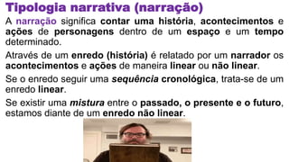 Tipologia narrativa (narração)
A narração significa contar uma história, acontecimentos e
ações de personagens dentro de um espaço e um tempo
determinado.
Através de um enredo (história) é relatado por um narrador os
acontecimentos e ações de maneira linear ou não linear.
Se o enredo seguir uma sequência cronológica, trata-se de um
enredo linear.
Se existir uma mistura entre o passado, o presente e o futuro,
estamos diante de um enredo não linear.
 
