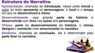 Estrutura da Narrativa
Apresentação: chamada de introdução, nessa parte inicial o
autor do texto apresenta os personagens, o local e o tempo
em que se desenvolverá a trama.
Desenvolvimento: aqui grande parte da história é
desenvolvida com foco nas ações dos personagens.
Clímax: parte do desenvolvimento da história, o clímax
designa o momento mais emocionante da narrativa.
Desfecho: chamada de conclusão, ele é determinado pela
parte final da narrativa.
 