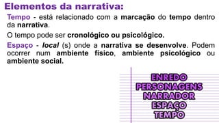 Elementos da narrativa:
Tempo - está relacionado com a marcação do tempo dentro
da narrativa.
O tempo pode ser cronológico ou psicológico.
Espaço - local (s) onde a narrativa se desenvolve. Podem
ocorrer num ambiente físico, ambiente psicológico ou
ambiente social.
 
