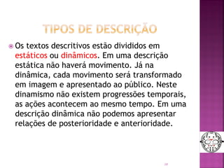  Os textos descritivos estão divididos em
estáticos ou dinâmicos. Em uma descrição
estática não haverá movimento. Já na
dinâmica, cada movimento será transformado
em imagem e apresentado ao público. Neste
dinamismo não existem progressões temporais,
as ações acontecem ao mesmo tempo. Em uma
descrição dinâmica não podemos apresentar
relações de posterioridade e anterioridade.
10
 