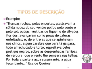  Exemplo:
 “Brancas rochas, pelas encostas, alastravam a
sólida nudez do seu ventre polido pelo vento e
pelo sol; outras, vestidas de líquen e de silvados
floridos, avançavam como proas de galeras
enfeitadas; e, de entre as que se apinhavam
nos cimos, algum casebre que para lá galgara,
todo amachucado e torto, espreitava pelos
postigos negros, sobre as desgrenhadas farripas
de verdura, que o vento lhe semeara nas telhas.
Por toda a parte a água sussurrante, a água
fecundante…” Eça de Queirós
11
 