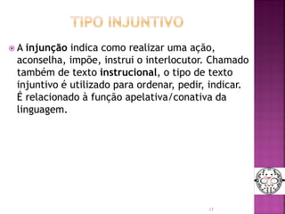  A injunção indica como realizar uma ação,
aconselha, impõe, instrui o interlocutor. Chamado
também de texto instrucional, o tipo de texto
injuntivo é utilizado para ordenar, pedir, indicar.
É relacionado à função apelativa/conativa da
linguagem.
13
 