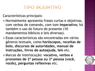 Características principais:
 Normalmente apresenta frases curtas e objetivas,
com verbos de comando, com tom imperativo; há
também o uso do futuro do presente (10
mandamentos bíblicos e leis diversas).
 Essas características são encontradas em vários
gêneros textuais, como horóscopos, receitas de
bolo, discursos de autoridades, manual de
instruções, livros de autoajuda, leis etc.
 Marcas de interlocução: vocativo, verbos e
pronomes de 2ª pessoa ou 3ª pessoa (você,
vocês), perguntas reflexivas etc.
14
 