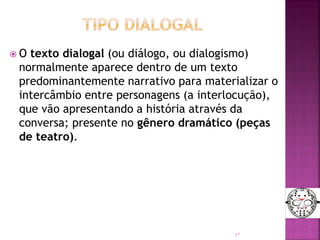  O texto dialogal (ou diálogo, ou dialogismo)
normalmente aparece dentro de um texto
predominantemente narrativo para materializar o
intercâmbio entre personagens (a interlocução),
que vão apresentando a história através da
conversa; presente no gênero dramático (peças
de teatro).
17
 