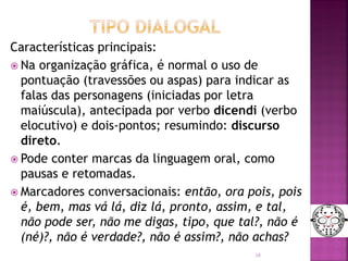 Características principais:
 Na organização gráfica, é normal o uso de
pontuação (travessões ou aspas) para indicar as
falas das personagens (iniciadas por letra
maiúscula), antecipada por verbo dicendi (verbo
elocutivo) e dois-pontos; resumindo: discurso
direto.
 Pode conter marcas da linguagem oral, como
pausas e retomadas.
 Marcadores conversacionais: então, ora pois, pois
é, bem, mas vá lá, diz lá, pronto, assim, e tal,
não pode ser, não me digas, tipo, que tal?, não é
(né)?, não é verdade?, não é assim?, não achas?
18
 