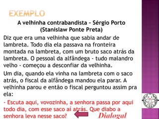 A velhinha contrabandista – Sérgio Porto
(Stanislaw Ponte Preta)
Diz que era uma velhinha que sabia andar de
lambreta. Todo dia ela passava na fronteira
montada na lambreta, com um bruto saco atrás da
lambreta. O pessoal da alfândega - tudo malandro
velho - começou a desconfiar da velhinha.
Um dia, quando ela vinha na lambreta com o saco
atrás, o fiscal da alfândega mandou ela parar. A
velhinha parou e então o fiscal perguntou assim pra
ela:
- Escuta aqui, vovozinha, a senhora passa por aqui
todo dia, com esse saco aí atrás. Que diabo a
senhora leva nesse saco? 19
 