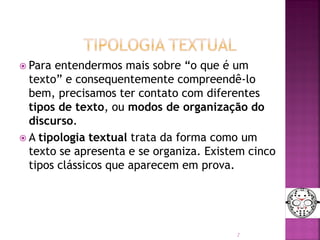  Para entendermos mais sobre “o que é um
texto” e consequentemente compreendê-lo
bem, precisamos ter contato com diferentes
tipos de texto, ou modos de organização do
discurso.
 A tipologia textual trata da forma como um
texto se apresenta e se organiza. Existem cinco
tipos clássicos que aparecem em prova.
2
 