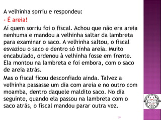 A velhinha sorriu e respondeu:
- É areia!
Aí quem sorriu foi o fiscal. Achou que não era areia
nenhuma e mandou a velhinha saltar da lambreta
para examinar o saco. A velhinha saltou, o fiscal
esvaziou o saco e dentro só tinha areia. Muito
encabulado, ordenou à velhinha fosse em frente.
Ela montou na lambreta e foi embora, com o saco
de areia atrás.
Mas o fiscal ficou desconfiado ainda. Talvez a
velhinha passasse um dia com areia e no outro com
moamba, dentro daquele maldito saco. No dia
seguinte, quando ela passou na lambreta com o
saco atrás, o fiscal mandou parar outra vez.
20
 