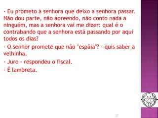 - Eu prometo à senhora que deixo a senhora passar.
Não dou parte, não apreendo, não conto nada a
ninguém, mas a senhora vai me dizer: qual é o
contrabando que a senhora está passando por aqui
todos os dias?
- O senhor promete que não "espáia"? - quis saber a
velhinha.
- Juro - respondeu o fiscal.
- É lambreta.
22
 