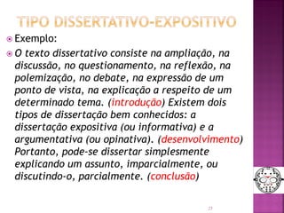  Exemplo:
 O texto dissertativo consiste na ampliação, na
discussão, no questionamento, na reflexão, na
polemização, no debate, na expressão de um
ponto de vista, na explicação a respeito de um
determinado tema. (introdução) Existem dois
tipos de dissertação bem conhecidos: a
dissertação expositiva (ou informativa) e a
argumentativa (ou opinativa). (desenvolvimento)
Portanto, pode-se dissertar simplesmente
explicando um assunto, imparcialmente, ou
discutindo-o, parcialmente. (conclusão)
25
 