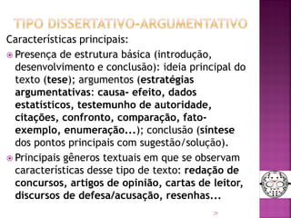 Características principais:
 Presença de estrutura básica (introdução,
desenvolvimento e conclusão): ideia principal do
texto (tese); argumentos (estratégias
argumentativas: causa- efeito, dados
estatísticos, testemunho de autoridade,
citações, confronto, comparação, fato-
exemplo, enumeração...); conclusão (síntese
dos pontos principais com sugestão/solução).
 Principais gêneros textuais em que se observam
características desse tipo de texto: redação de
concursos, artigos de opinião, cartas de leitor,
discursos de defesa/acusação, resenhas...
28
 
