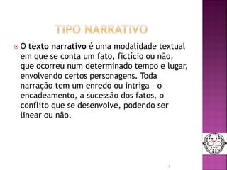  O texto narrativo é uma modalidade textual
em que se conta um fato, fictício ou não,
que ocorreu num determinado tempo e lugar,
envolvendo certos personagens. Toda
narração tem um enredo ou intriga – o
encadeamento, a sucessão dos fatos, o
conflito que se desenvolve, podendo ser
linear ou não.
3
 