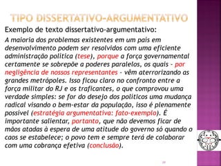 Exemplo de texto dissertativo-argumentativo:
A maioria dos problemas existentes em um país em
desenvolvimento podem ser resolvidos com uma eficiente
administração política (tese), porque a força governamental
certamente se sobrepõe a poderes paralelos, os quais – por
negligência de nossos representantes – vêm aterrorizando as
grandes metrópoles. Isso ficou claro no confronto entre a
força militar do RJ e os traficantes, o que comprovou uma
verdade simples: se for do desejo dos políticos uma mudança
radical visando o bem-estar da população, isso é plenamente
possível (estratégia argumentativa: fato-exemplo). É
importante salientar, portanto, que não devemos ficar de
mãos atadas à espera de uma atitude do governo só quando o
caos se estabelece; o povo tem e sempre terá de colaborar
com uma cobrança efetiva (conclusão).
30
 