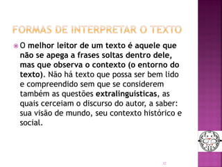  O melhor leitor de um texto é aquele que
não se apega a frases soltas dentro dele,
mas que observa o contexto (o entorno do
texto). Não há texto que possa ser bem lido
e compreendido sem que se considerem
também as questões extralinguísticas, as
quais cerceiam o discurso do autor, a saber:
sua visão de mundo, seu contexto histórico e
social.
32
 