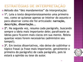  Método dos “dez mandamentos” da interpretação:
 1º. Leia o texto despretensiosamente uma primeira
vez, como se quisesse apenas se inteirar do assunto e
para observar como ele foi articulado: narração,
descrição, dissertação...
 2º. Na segunda vez, resuma cada parágrafo, buscando
sempre a ideia mais importante dele; parafraseie as
ideias para ficarem mais claras em sua mente. Releia
quantas vezes forem necessárias (administre seu
tempo!).
 3º. Em textos dissertativos, não deixe de sublinhar o
tópico frasal (a frase mais importante, geralmente a
primeira do parágrafo) de cada parágrafo, pois lá
estará a opinião ou tese do autor.
36
 