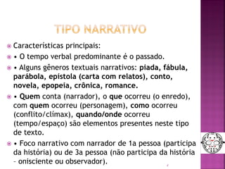  Características principais:
 • O tempo verbal predominante é o passado.
 • Alguns gêneros textuais narrativos: piada, fábula,
parábola, epístola (carta com relatos), conto,
novela, epopeia, crônica, romance.
 • Quem conta (narrador), o que ocorreu (o enredo),
com quem ocorreu (personagem), como ocorreu
(conflito/clímax), quando/onde ocorreu
(tempo/espaço) são elementos presentes neste tipo
de texto.
 • Foco narrativo com narrador de 1a pessoa (participa
da história) ou de 3a pessoa (não participa da história
– onisciente ou observador). 4
 