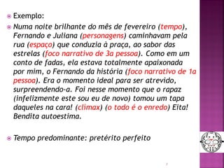  Exemplo:
 Numa noite brilhante do mês de fevereiro (tempo),
Fernando e Juliana (personagens) caminhavam pela
rua (espaço) que conduzia à praça, ao sabor das
estrelas (foco narrativo de 3a pessoa). Como em um
conto de fadas, ela estava totalmente apaixonada
por mim, o Fernando da história (foco narrativo de 1a
pessoa). Era o momento ideal para ser atrevido,
surpreendendo-a. Foi nesse momento que o rapaz
(infelizmente este sou eu de novo) tomou um tapa
daqueles na cara! (clímax) (o todo é o enredo) Eita!
Bendita autoestima.
 Tempo predominante: pretérito perfeito
5
 