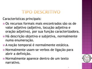 Características principais:
 Os recursos formais mais encontrados são os de
valor adjetivo (adjetivo, locução adjetiva e
oração adjetiva), por sua função caracterizadora.
 Há descrição objetiva e subjetiva, normalmente
numa enumeração.
 A noção temporal é normalmente estática.
 Normalmente usam-se verbos de ligação para
abrir a definição.
 Normalmente aparece dentro de um texto
narrativo.
8
 