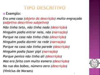  Exemplo:
Era uma casa (objeto da descrição) muito engraçada
(adjetivo descritivo subjetivo)
Não tinha teto, não tinha nada (descrição)
Ninguém podia entrar nela, não (narração)
Porque na casa não tinha chão (descrição)
Ninguém podia dormir na rede (narração)
Porque na casa não tinha parede (descrição)
Ninguém podia fazer pipi (narração)
Porque penico não tinha ali (descrição)
Mas era feita com muito esmero (descrição)
Na rua dos bobos, número zero (descrição)
(Vinícius de Moraes)
9
 