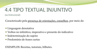 4.4 TIPO TEXTUAL INJUNTIVO
(ou Instrucional)
Caracterizado pela presença de orientações, conselhos, por meio de:
 Linguagem denotativa
 Verbos no infinitivo, imperativo e presente do indicativo
 Indeterminação do sujeito
 Predomínio de frases curtas
EXEMPLOS: Receitas, tutoriais, bilhetes.
 