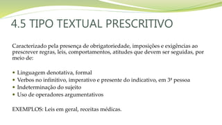 4.5 TIPO TEXTUAL PRESCRITIVO
Caracterizado pela presença de obrigatoriedade, imposições e exigências ao
prescrever regras, leis, comportamentos, atitudes que devem ser seguidas, por
meio de:
 Linguagem denotativa, formal
 Verbos no infinitivo, imperativo e presente do indicativo, em 3ª pessoa
 Indeterminação do sujeito
 Uso de operadores argumentativos
EXEMPLOS: Leis em geral, receitas médicas.
 