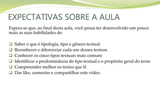 EXPECTATIVAS SOBRE A AULA
Espera-se que, ao final desta aula, você possa ter desenvolvido um pouco
mais as suas habilidades de:
 Saber o que é tipologia, tipo e gênero textual.
 Reconhecer e diferenciar cada um desses termos.
 Conhecer os cinco tipos textuais mais comuns
 Identificar a predominância de tipo textual e o propósito geral do texto
 Compreender melhor os textos que lê
 Dar like, comentar e compartilhar este vídeo.
 