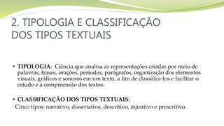 2. TIPOLOGIA E CLASSIFICAÇÃO
DOS TIPOS TEXTUAIS
 TIPOLOGIA: Ciência que analisa as representações criadas por meio de
palavras, frases, orações, períodos, parágrafos, organização dos elementos
visuais, gráficos e sonoros em um texto, a fim de classifica-los e facilitar o
estudo e a compreensão dos textos.
 CLASSIFICAÇÃO DOS TIPOS TEXTUAIS:
Cinco tipos: narrativo, dissertativo, descritivo, injuntivo e prescritivo.
 