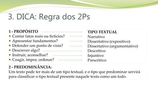3. DICA: Regra dos 2Ps
1 - PROPÓSITO
 Contar fatos reais ou fictícios?
 Apresentar fundamentos?
 Defender um ponto de vista?
 Descrever algo?
 Instruir, aconselhar?
 Coagir, impor, ordenar?
2 - PREDOMINÂNCIA:
Um texto pode ter mais de um tipo textual, e o tipo que predominar servirá
para classificar o tipo textual presente naquele texto como um todo.
TIPO TEXTUAL
Narrativo
Dissertativo (expositivo)
Dissertativo (argumentativo)
Descritivo
Injuntivo
Prescritivo
 