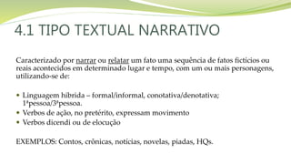 4.1 TIPO TEXTUAL NARRATIVO
Caracterizado por narrar ou relatar um fato uma sequência de fatos fictícios ou
reais acontecidos em determinado lugar e tempo, com um ou mais personagens,
utilizando-se de:
 Linguagem hibrida – formal/informal, conotativa/denotativa;
1ªpessoa/3ªpessoa.
 Verbos de ação, no pretérito, expressam movimento
 Verbos dicendi ou de elocução
EXEMPLOS: Contos, crônicas, notícias, novelas, piadas, HQs.
 