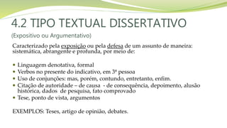 4.2 TIPO TEXTUAL DISSERTATIVO
(Expositivo ou Argumentativo)
Caracterizado pela exposição ou pela defesa de um assunto de maneira:
sistemática, abrangente e profunda, por meio de:
 Linguagem denotativa, formal
 Verbos no presente do indicativo, em 3ª pessoa
 Uso de conjunções: mas, porém, contundo, entretanto, enfim.
 Citação de autoridade – de causa - de consequência, depoimento, alusão
histórica, dados de pesquisa, fato comprovado
 Tese, ponto de vista, argumentos
EXEMPLOS: Teses, artigo de opinião, debates.
 