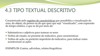 4.3 TIPO TEXTUAL DESCRITIVO
Caracterizado pelo registro de características que possibilita a visualização da
cena, do objeto, da pessoa ou do que quer que seja “visualizado”, com expressão
de tempo estático, o que se dá por meio de:
 Substantivos e adjetivos para nomear os seres
 Verbos de estado, no presente do indicativo, para características
 Verbos de ação, no pretérito imperfeito do indicativo, para indicar como
aconteceram as ações
EXEMPLOS: Contos, adivinhas, relatos biográficos.
 