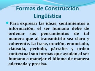 Formas de Construcción
Lingüística
Para expresar las ideas, sentimientos o
información, el ser humano debe de
ordenar sus pensamientos de tal
manera que al transmitirlo sea claro y
coherente. La frase, oración, enunciado,
cláusula, periodo, párrafos y orden
contextual son formas que ayudan al ser
humano a manejar el idioma de manera
adecuada y precisa.
 