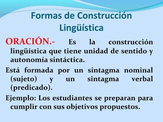 Formas de Construcción
Lingüística
ORACIÓN.- Es la construcción
lingüística que tiene unidad de sentido y
autonomía sintáctica.
Está formada por un sintagma nominal
(sujeto) y un sintagma verbal
(predicado).
Ejemplo: Los estudiantes se preparan para
cumplir con sus objetivos propuestos.
 