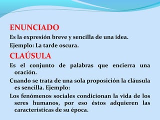 ENUNCIADO
Es la expresión breve y sencilla de una idea.
Ejemplo: La tarde oscura.
CLAÚSULA
Es el conjunto de palabras que encierra una
oración.
Cuando se trata de una sola proposición la cláusula
es sencilla. Ejemplo:
Los fenómenos sociales condicionan la vida de los
seres humanos, por eso éstos adquieren las
características de su época.
 