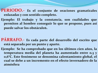 PERIODO.- Es el conjunto de oraciones gramaticales
enlazadas y con sentido completo.
Ejemplo: El trabajo y la constancia, son cualidades que
permiten al hombre conseguir lo que se propone, pues así
puede salvar los obstáculos.
PÁRRAFO.- Es cada parte del desarrollo del escrito que
está separada por un punto y aparte.
Ejemplo: Se ha comprobado que en los últimos cien años, la
temperatura media del planeta ha aumentado entre 0,3 y
0,6°C. Este fenómeno se denomina calentamiento global, el
cual se debe a un incremento en el efecto invernadero de la
atmósfera
 