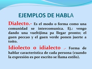 EJEMPLOS DE HABLA
Dialecto.- Es el modo o forma como una
comunidad se intercomunica. Ej.: vengo
dando una vueltíjima pa llegar pronto; el
guen peccao y el guen verde ponen juerte a
toíto.
Idiolecto o idialecto .- Forma de
hablar característica de cada persona (cuando
la expresión es por escrito se llama estilo).
 