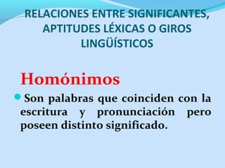 RELACIONES ENTRE SIGNIFICANTES,
APTITUDES LÉXICAS O GIROS
LINGÜÍSTICOS
Homónimos
Son palabras que coinciden con la
escritura y pronunciación pero
poseen distinto significado.
 
