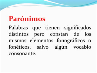 Parónimos
Palabras que tienen significados
distintos pero constan de los
mismos elementos fonográficos o
fonéticos, salvo algún vocablo
consonante.
 