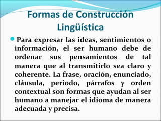 Formas de Construcción
         Lingüística
Para expresar las ideas, sentimientos o
 información, el ser humano debe de
 ordenar sus pensamientos de tal
 manera que al transmitirlo sea claro y
 coherente. La frase, oración, enunciado,
 cláusula, periodo, párrafos y orden
 contextual son formas que ayudan al ser
 humano a manejar el idioma de manera
 adecuada y precisa.
 