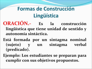 Formas de Construcción
            Lingüística
ORACIÓN.-          Es    la   construcción
 lingüística que tiene unidad de sentido y
 autonomía sintáctica.
Está formada por un sintagma nominal
 (sujeto)    y    un    sintagma    verbal
 (predicado).
Ejemplo: Los estudiantes se preparan para
 cumplir con sus objetivos propuestos.
 