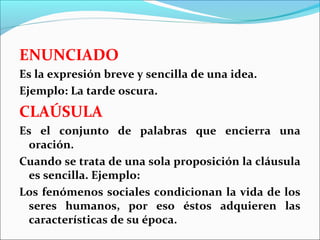 ENUNCIADO
Es la expresión breve y sencilla de una idea.
Ejemplo: La tarde oscura.
CLAÚSULA
Es el conjunto de palabras que encierra una
 oración.
Cuando se trata de una sola proposición la cláusula
 es sencilla. Ejemplo:
Los fenómenos sociales condicionan la vida de los
 seres humanos, por eso éstos adquieren las
 características de su época.
 