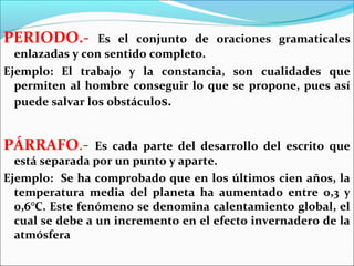 PERIODO.-        Es el conjunto de oraciones gramaticales
  enlazadas y con sentido completo.
Ejemplo: El trabajo y la constancia, son cualidades que
  permiten al hombre conseguir lo que se propone, pues así
  puede salvar los obstáculos.


PÁRRAFO.-        Es cada parte del desarrollo del escrito que
  está separada por un punto y aparte.
Ejemplo: Se ha comprobado que en los últimos cien años, la
  temperatura media del planeta ha aumentado entre 0,3 y
  0,6°C. Este fenómeno se denomina calentamiento global, el
  cual se debe a un incremento en el efecto invernadero de la
  atmósfera
 